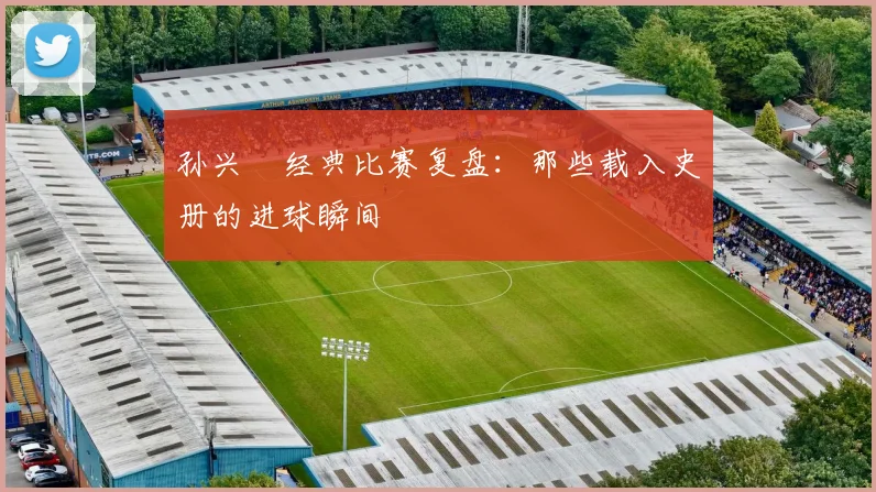 孙兴慜经典比赛复盘:那些载入史册的进球瞬间
