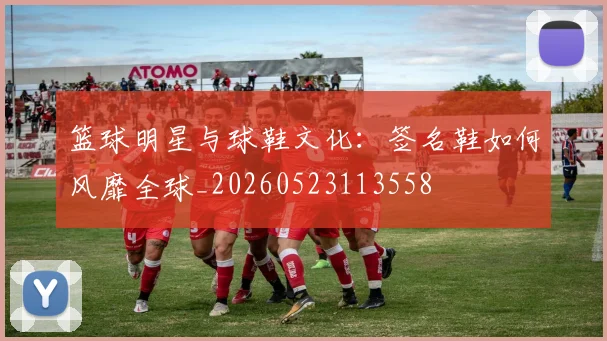 篮球明星与球鞋文化：签名鞋如何风靡全球_20260523113558