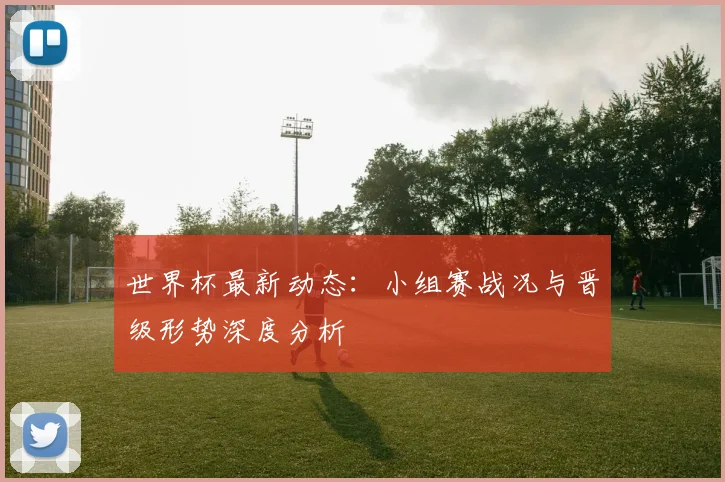 世界杯最新动态：小组赛战况与晋级形势深度分析