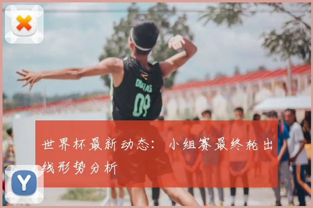 世界杯最新动态：小组赛最终轮出线形势分析