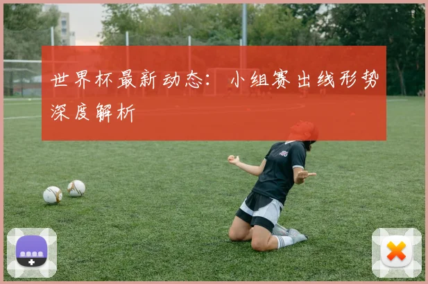 世界杯最新动态：小组赛出线形势深度解析